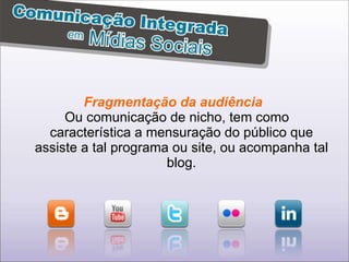 Fragmentação da audiência  Ou comunicação de nicho, tem como característica a mensuração do público que assiste a tal programa ou site, ou acompanha tal blog. 