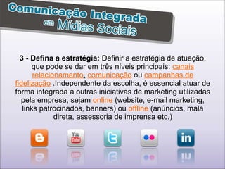 3 - Defina a estratégia:  Definir a estratégia de atuação, que pode se dar em três níveis principais:  canais relacionamento ,   comunicação  ou  campanhas de fidelização  .Independente da escolha, é essencial atuar de forma integrada a outras iniciativas de marketing utilizadas pela empresa, sejam  online  (website, e-mail marketing, links patrocinados, banners) ou  offline  (anúncios, mala direta, assessoria de imprensa etc.) 
