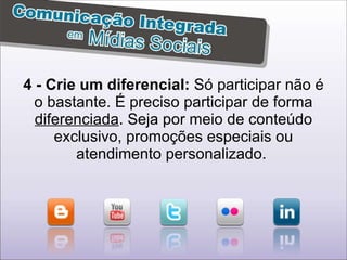 4 - Crie um diferencial:  Só participar não é o bastante. É preciso participar de forma  diferenciada . Seja por meio de conteúdo exclusivo, promoções especiais ou atendimento personalizado.  