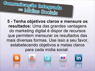 5 - Tenha objetivos claros e mensure os resultados:  Uma das grandes vantagens do marketing digital é dispor de recursos que permitem mensurar os resultados das mais diversas formas. Use isso a seu favor, estabelecendo objetivos e metas claros para cada mídia social.  