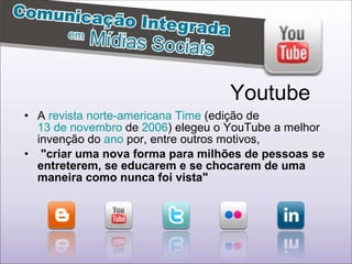 A  revista   norte-americana   Time  (edição de  13 de novembro  de  2006 ) elegeu o YouTube a melhor invenção do  ano  por, entre outros motivos, "criar uma nova forma para milhões de pessoas se entreterem, se educarem e se chocarem de uma maneira como nunca foi vista"  Youtube 