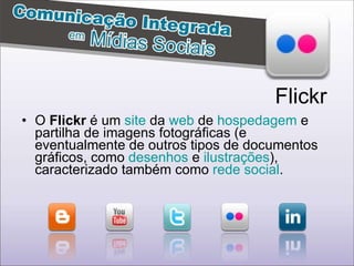 O  Flickr  é um  site  da  web  de  hospedagem  e partilha de imagens fotográficas (e eventualmente de outros tipos de documentos gráficos, como  desenhos  e  ilustrações ), caracterizado também como  rede social .  Flickr 