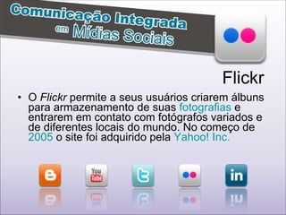 O  Flickr  permite a seus usuários criarem álbuns para armazenamento de suas  fotografias  e entrarem em contato com fotógrafos variados e de diferentes locais do mundo. No começo de  2005  o site foi adquirido pela  Yahoo! Inc.   Flickr 