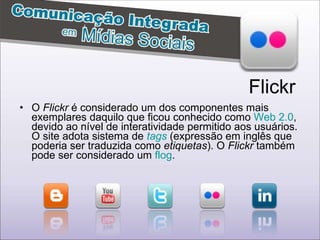 O  Flickr  é considerado um dos componentes mais exemplares daquilo que ficou conhecido como  Web 2.0 , devido ao nível de interatividade permitido aos usuários. O site adota sistema de  tags  (expressão em inglês que poderia ser traduzida como  etiquetas ). O  Flickr  também pode ser considerado um  flog .  Flickr 