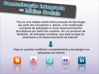 “ Houve uma relação direta entre produção da tecnologia por parte dos inovadores e, depois, uma modificação constante de aplicações e novos desenvolvimentos tecnológicos por parte dos usuários, em um processo de feedback, de retroação constante, que está na base do dinamismo e do desenvolvimento da internet”. Hoje os usuários modificam constantemente a tecnologia e as aplicações da internet. 