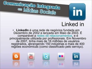 LinkedIn  é uma rede de negócios fundada em Dezembro de 2002 e lançada em Maio de 2003. É comparável a  redes de relacionamentos , e é principalmente utilizada por profissionais. Em Novembro de 2007, tinha mais de 16 milhões de usuários registrados, abrangendo 150 indústrias e mais de 400 regiões econômicas (como classificado pelo serviço).  Linked in 