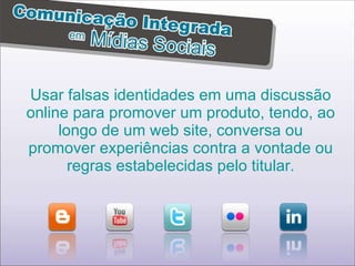 Usar falsas identidades em uma discussão online para promover um produto, tendo, ao longo de um web site, conversa ou promover experiências contra a vontade ou regras estabelecidas pelo titular. 