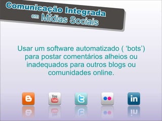 Usar um software automatizado ( ‘bots’) para postar comentários alheios ou inadequados para outros blogs ou comunidades online. 