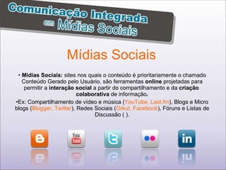 Mídias Sociais Midias Sociais:  sites nos quais o conteúdo é prioritariamente o chamado Conteúdo Gerado pelo Usuário. são ferramentas  online  projetadas para permitir a  interação social  a partir do compartilhamento e da  criação  colaborativa  de informação . Ex: Compartilhamento de vídeo e música ( YouTube, Last.fm ), Blogs e Micro blogs ( Blogger, Twitter ), Redes Sociais ( Orkut, Facebook ), Fóruns e Listas de Discussão ( ). 