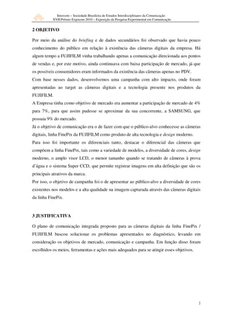Intercom – Sociedade Brasileira de Estudos Interdisciplinares da Comunicação
           XVII Prêmio Expocom 2010 – Exposição da Pesquisa Experimental em Comunicação


2 OBJETIVO

Por meio da análise do briefing e de dados secundários foi observado que havia pouco
conhecimento do público em relação à existência das câmeras digitais da empresa. Há
algum tempo a FUJIFILM vinha trabalhando apenas a comunicação direcionada aos pontos
de vendas e, por este motivo, ainda continuava com baixa participação de mercado, já que
os possíveis consumidores eram informados da existência das câmeras apenas no PDV.
Com base nesses dados, desenvolvemos uma campanha com alto impacto, onde foram
apresentadas ao target as câmeras digitais e a tecnologia presente nos produtos da
FUJIFILM.
A Empresa tinha como objetivo de mercado era aumentar a participação de mercado de 4%
para 7%, para que assim pudesse se aproximar da sua concorrente, a SAMSUNG, que
possuia 9% do mercado.
Já o objetivo de comunicação era o de fazer com que o público-alvo conhecesse as câmeras
digitais, linha FinePix da FUJIFILM como produto de alta tecnologia e design moderno.
Para isso foi importante os diferenciais tanto, destacar o diferencial das câmeras que
compõem a linha FinePix, tais como a variedade de modelos, a diversidade de cores, design
moderno, o amplo visor LCD, o menor tamanho quando se tratando de câmeras à prova
d’água e o sistema Super CCD, que permite registrar imagens em alta definição que são os
principais atrativos da marca.
Por isso, o objetivo de campanha foi o de apresentar ao público-alvo a diversidade de cores
existentes nos modelos e a alta qualidade na imagem capturada através das câmeras digitais
da linha FinePix.



3 JUSTIFICATIVA

O plano de comunicação integrada proposto para as câmeras digitais da linha FinePix /
FUJIFILM buscou solucionar os problemas apresentados no diagnóstico, levando em
consideração os objetivos de mercado, comunicação e campanha. Em função disso foram
escolhidos os meios, ferramentas e ações mais adequados para se atingir esses objetivos.




                                                                                            2
 