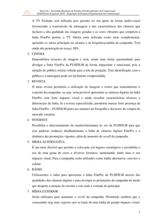 Intercom – Sociedade Brasileira de Estudos Interdisciplinares da Comunicação
      XVII Prêmio Expocom 2010 – Exposição da Pesquisa Experimental em Comunicação


  A TV Fechada será utilizada pois permite ter um apelo de forma áudio-visual
  favorecendo a transmissão da mensagem e das características das câmeras que
  incluem a alta qualidade das imagens geradas e as cores vibrantes que compõem a
  linha FinePix porém, a TV Aberta seria utilizada como meio complementar,
  apoiando os meios principais no alcance e na frequência-média da campanha. Tem
  ainda alta penetração no target, 98%.
2. CINEMA
  Disponibiliza recursos de imagem e som, sendo uma ótima oportunidade para
  divulgar a linha FinePix da FUJIFILM de forma impactante e emocional, pois a
  atenção do público estaria voltada para a tela de projeção. Tem identificação com o
  público e a mensagem pode ser facilmente compreendida.
3. REVISTA
  O meio revista permitiria a utilização de imagens e textos que transmitiriam o
  conceito da campanha, ou seja, seria possível apresentar as câmeras digitais da linha
  FinePix com forte impacto visual e ainda ressaltar características técnicas e
  diferenciais da linha. Já a revista especializada, permitiria marcar forte presença da
  linha FinePix – FUJIFILM junto aos amantes da fotografia e decisores de compra do
  mercado varejista.
4. INTERNET
  Possibilita o direcionamento do usuário/internauta ao site da FUJIFILM para que
  esse pudesse conhecer detalhadamente a linha de câmeras digitais FinePix e a
  dinâmica das promoções vigentes, além de aumento do recall da campanha.
5. MÍDIA ALTERNATIVA
  É um meio flexível que permite a colocação em lugares estratégicos e possibilita o
  uso de uma gama de cores e diversos formatos, aumentando ainda mais o seu
  impacto visual. Para a campanha serão utilizados como mídia alternativa: outernet e
  celular.
6. RÁDIO
  Utilizaremos o rádio para apresentar a linha FinePix da FUJIFILM através das
  qualidades das câmeras digitais e para divulgar as promoções da campanha de modo
  que desperte a atenção do ouvinte e este senti a vontade de participar.
7. MÍDIA EXTERIOR
  Serão utilizadas para aumentar o recall da campanha. Permitirão também que o
  consumidor seja mais exposto, por se tratar de uma mídia de grande impacto visual.


                                                                                       4
 