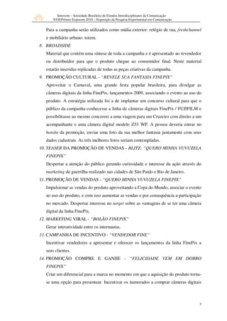 Intercom – Sociedade Brasileira de Estudos Interdisciplinares da Comunicação
      XVII Prêmio Expocom 2010 – Exposição da Pesquisa Experimental em Comunicação


  Para a campanha serão utilizados como mídia exterior: relógio de rua, freshchannel
  e mobiliário urbano: totem.
8. BROADSIDE
  Material que contém uma síntese de toda a campanha e é apresentado ao revendedor
  ou distribuidor para que o produto chegue ao consumidor final. Neste material
  estarão inseridas replicadas de todas as peças criativas da campanha.
9. PROMOÇÃO CULTURAL - “REVELE SUA FANTASIA FINEPIX”
  Aproveitar o Carnaval, uma grande festa popular brasileira, para divulgar as
  câmeras digitais da linha FinePix, lançamentos 2009, associando o evento ao uso do
  produto. A estratégia utilizada foi a de implantar um concurso cultural para que o
  público da campanha conhecesse a linha de câmeras digitais FinePix / FUJIFILM e
  possibilitasse ao mesmo concorrer a uma viagem para um Cruzeiro com direito a um
  acompanhante e uma câmera digital modelo Z33 WP. A pessoa deveria entrar no
  hotsite da promoção, enviar uma foto da sua melhor fantasia juntamente com seus
  dados cadastrais. As três melhores fotos seriam contempladas.
10. TEASER DA PROMOÇÃO DE VENDAS - BLITZ: “QUERO MINHA VUVUZELA
  FINEPIX”
  Despertar a atenção do público gerando curiosidade e interesse da ação através do
  marketing de guerrilha realizado nas cidades de São Paulo e Rio de Janeiro.
11. PROMOÇÃO DE VENDAS - “QUERO MINHA VUVUZELA FINEPIX”
  Impulsionar as vendas do produto aproveitando a Copa do Mundo, associar o evento
  ao uso do produto, e com isso aumentar as vendas e por consequência a participação
  no mercado. Despertar interesse no target sobre as vantagens de se ter uma câmera
  digital da linha FinePix.
12. MARKETING VIRAL - “BOLÃO FINEPIX”
  Gerar interatividade entre os internautas.
13. CAMPANHA DE INCENTIVO - “VENDEDOR FINE”
  Incentivar vendedores a apresentar e oferecer os lançamentos da linha FinePix a
  seus clientes.
14. PROMOÇÃO COMPRE E GANHE - “FELICIDADE VEM EM DOBRO
  FINEPIX”
  Criar um diferencial para a marca no momento em que a aquisição do produto torna-
  se uma opção para presentear. Incentivar os namorados a comprar câmeras digitais



                                                                                       5
 