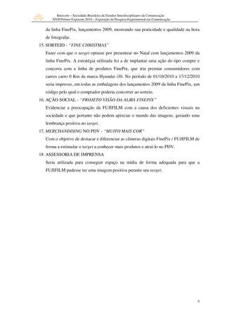 Intercom – Sociedade Brasileira de Estudos Interdisciplinares da Comunicação
     XVII Prêmio Expocom 2010 – Exposição da Pesquisa Experimental em Comunicação


  da linha FinePix, lançamentos 2009, mostrando sua praticidade e qualidade na hora
  de fotografar.
15. SORTEIO - “FINE CHRISTMAS”
  Fazer com que o target optasse por presentear no Natal com lançamentos 2009 da
  linha FinePix. A estratégia utilizada foi a de implantar uma ação do tipo compre e
  concorra com a linha de produtos FinePix, que iria premiar consumidores com
  carros carro 0 Km da marca Hyundai i30. No período de 01/10/2010 a 17/12/2010
  seria impresso, em todas as embalagens dos lançamentos 2009 da linha FinePix, um
  código pelo qual o comprador poderia concorrer ao sorteio.
16. AÇÃO SOCIAL - “PROJETO VISÃO DA ALMA FINEPIX”
  Evidenciar a preocupação da FUJIFILM com a causa dos deficientes visuais na
  sociedade e que portanto não podem apreciar o mundo das imagens, gerando uma
  lembrança positiva no target.
17. MERCHANDISING NO PDV - “MUITO MAIS COR”
  Com o objetivo de destacar e diferenciar as câmeras digitais FinePix / FUJIFILM de
  forma a estimular o target a conhecer mais produtos e atrai-lo no PDV.
18. ASSESSORIA DE IMPRENSA
  Seria utilizada para conseguir espaço na mídia de forma adequada para que a
  FUJIFILM pudesse ter uma imagem positiva perante seu target.




                                                                                      6
 
