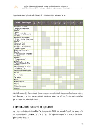 Intercom – Sociedade Brasileira de Estudos Interdisciplinares da Comunicação
           XVII Prêmio Expocom 2010 – Exposição da Pesquisa Experimental em Comunicação




Segue tabela de ações e veiculações da campanha para o ano de 2010:


  Ação / Veiculação            jan   fev   mar     abr   mai    jun    jul   ago    set     out   nov   dez

 Promoção Cultural :
 “Revele sua Fantasia
 FinePix”
 Teaser:
 “Quero minha Vuvuzela
 FinePix”
 Promoção de Vendas:
 “Quero minha Vuvuzela
 FinePix”
 Marketing Viral:
 “Bolão FinePix”
 Promoção de Incentivo:
 “Vendedor Fine”
 Promoção Compre e
 Ganhe:
 “Felicidade vem em dobro
 FinePix”
 Sorteio:
 “Fine Christmas”
 Ação Social:
 “Projeto Visão da Alma
 FinePix”
 Merchandising no PDV:
 “Muito Mais Cor”
 Assessoria de Imprensa
 Revista
 TV Fechada
 TV Aberta
 Rádio
 Mídia Exterior
 Internet
 Mídia Alternativa
 Cinema


A tabela acima foi elaborada de forma a manter a continuidade da campanha durante todo o
ano, fazendo com que não se tenha excesso de ações ou veiculações em determinados
períodos do ano ou a falta destas.



5 DESCRIÇÃO DO PRODUTO OU PROCESSO

As câmeras digitais da linha FinePix, lançamentos 2009, são ao todo 5 modelos, sendo três
de uso doméstico (F200 EXR, J25 e Z30), um à prova d’água (Z33 WP) e um semi-
profissional (S1500).


                                                                                                          7
 