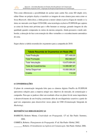 Intercom – Sociedade Brasileira de Estudos Interdisciplinares da Comunicação
             XVII Prêmio Expocom 2010 – Exposição da Pesquisa Experimental em Comunicação


Têm como diferenciais a possibilidade de aceitar tanto cartão Xd, como SD (duplo slot),
editar filmes no próprio display e transferir as imagens de uma câmera para outra como se
fosse Bluetooth. Além disso, a linha possui a menor câmera à prova d’água do mundo e é a
única no mercado com Super CCD-EXR, uma tecnologia exclusiva FUJIFILM que captura
as cenas da forma mais próxima que o olho humano as enxerga, gerando imagens de alta
qualidade quando comparadas às outras da mesma categoria. Ainda possuem o modo anti-
borrão, a detecção de face com remoção de olhos vermelhos e o reconhecimento automático
de cena.


Segue abaixo a tabela resumida dos orçamentos para a campanha de 2010:



                     Tabela Resumida de Orçamentos em Reais (R$)
                   Total Produção                                            371.400,00
                   Total Promoção                                            952.683,07
                   Total Veiculação                                      13.675.804,60
                   Total de Investimentos                                14.999.887,67
                   Verba Disponível                                      15.000.000,00
                   Crédito                                                         112,33




6 CONSIDERAÇÕES

O plano de comunicação integrada feito para as câmeras digitais FinePix da FUJIFILM
apresentou soluções para a empresa atingir seus objetivos de mercado, de comunicação e
campanha. Para que se pudesse obter um resultado eficaz no plano foi de suma importância
o desenvolvimento de um briefing consistente além de um diagnóstico assertivo a partir do
qual nos amparamos para desenvolver nosso plano de CIM (Comunicação Integrada de
Marketing).

REFERÊNCIAS BIBLIOGRÁFICAS

BARRETO, Roberto Menna. Criatividade em Propaganda. 12º ed. São Paulo: Summus,
           2004.
CORRÊA, Roberto. Planejamento de Propaganda. 8º ed. São Paulo: Global, 2002.
________, Roberto. O Atendimento na Agência de Comunicação. São Paulo: Global, 2006.

                                                                                              8
 