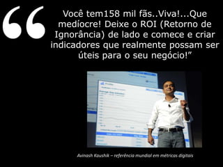 Você tem158 mil fãs..Viva!...Que 
medíocre! Deixe o ROI (Retorno de 
Ignorância) de lado e comece e criar 
indicadores que realmente possam ser 
úteis para o seu negócio!” 
Avinash Kaushik – referência mundial em métricas digitais 
 
