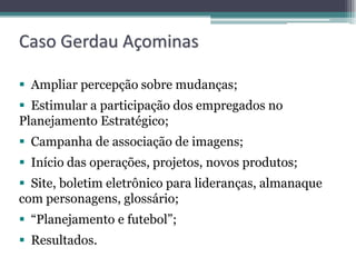 Caso Gerdau Açominas

 Ampliar percepção sobre mudanças;
 Estimular a participação dos empregados no
Planejamento Estratégico;
 Campanha de associação de imagens;
 Início das operações, projetos, novos produtos;
 Site, boletim eletrônico para lideranças, almanaque
com personagens, glossário;
 “Planejamento e futebol”;
 Resultados.
 