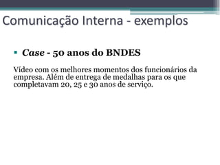 Comunicação Interna - exemplos

  Case - 50 anos do BNDES
 Vídeo com os melhores momentos dos funcionários da
 empresa. Além de entrega de medalhas para os que
 completavam 20, 25 e 30 anos de serviço.
 