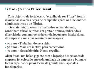  Case - 50 anos Pfizer Brasil

  Com objetivo de fortalecer o “orgulho de ser Pfizer”, foram
divulgadas diversas peças de campanhas para os funcionários
administrativos e de fábrica.
   Os materiais, que eram atualizados semanalmente,
continham vários retratos em preto e branco, indicando a
diversidade, com margens da cor da logomarca institucional
da empresa e uma das seguintes mensagens:
• 50 anos - Trabalhando pela vida.
• 50 anos - Mais um motivo para comemorar.
• 50 anos - Nossa história. Nosso orgulho.

Além disso, um balão gigante com o logotipo dos 50 anos da
empresa foi colocado em cada unidade da empresa e banners
foram espalhados pelos locais de grande circulação dos
funcionários.
 
