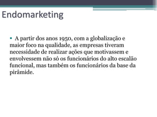 Endomarketing

  A partir dos anos 1950, com a globalização e
 maior foco na qualidade, as empresas tiveram
 necessidade de realizar ações que motivassem e
 envolvessem não só os funcionários do alto escalão
 funcional, mas também os funcionários da base da
 pirâmide.
 