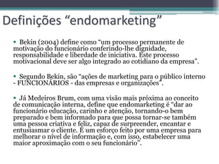 Definições “endomarketing”
  Bekin (2004) define como “um processo permanente de
 motivação do funcionário conferindo-lhe dignidade,
 responsabilidade e liberdade de iniciativa. Este processo
 motivacional deve ser algo integrado ao cotidiano da empresa”.

  Segundo Bekin, são “ações de marketing para o público interno
 - FUNCIONÁRIOS - das empresas e organizações”.

  Já Medeiros Brum, com uma visão mais próxima ao conceito
 de comunicação interna, define que endomarketing é “dar ao
 funcionário educação, carinho e atenção, tornando-o bem
 preparado e bem informado para que possa tornar-se também
 uma pessoa criativa e feliz, capaz de surpreender, encantar e
 entusiasmar o cliente. É um esforço feito por uma empresa para
 melhorar o nível de informação e, com isso, estabelecer uma
 maior aproximação com o seu funcionário”.
 