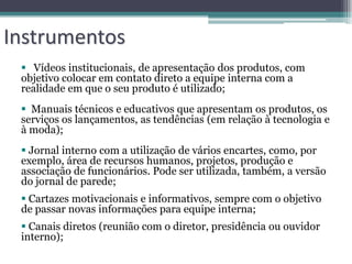 Instrumentos
  Vídeos institucionais, de apresentação dos produtos, com
 objetivo colocar em contato direto a equipe interna com a
 realidade em que o seu produto é utilizado;
  Manuais técnicos e educativos que apresentam os produtos, os
 serviços os lançamentos, as tendências (em relação à tecnologia e
 à moda);
  Jornal interno com a utilização de vários encartes, como, por
 exemplo, área de recursos humanos, projetos, produção e
 associação de funcionários. Pode ser utilizada, também, a versão
 do jornal de parede;
  Cartazes motivacionais e informativos, sempre com o objetivo
 de passar novas informações para equipe interna;
  Canais diretos (reunião com o diretor, presidência ou ouvidor
 interno);
 