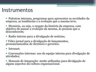 Instrumentos
  Palestras internas, programas para apresentar as novidades da
 empresa, as tendências e a evolução que a mesma teve;
  Memória, ou seja, o resgate da história da empresa, com
 objetivo de passar a evolução da mesma, às pessoas que a
 desconhecem;
  Radio interno para a divulgação de notícias;
  Vídeo jornal para a divulgação de lançamentos,
 pronunciamentos de diretores e gerentes;
  Intranet;
  Convenções internas: uso da equipe interna para divulgação de
 atividades;
  Manuais de integração: muito utilizados para divulgação de
 alguns aspectos da cultura organizacional.
 