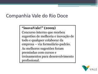 Companhia Vale do Rio Doce

      “inovaVale!” (2009)
      Concurso interno que recebeu
      sugestões de melhoria e inovação de
      todo e qualquer colaborar da
      empresa – via formulário-padrão.
      As melhores sugestões foram
      premiadas com cursos e
      treinamentos para desenvolvimento
      profissional.
 