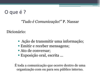 O que é ?
        “Tudo é Comunicação!” P. Nassar

Dicionário:

       Ação de transmitir uma informação;
       Emitir e receber mensagens;
       Ato de conversar;
       Exposição oral, escrita ...

    É toda a comunicação que ocorre dentro de uma
     organização com ou para seu público interno.
 