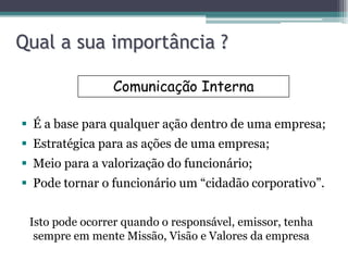 Qual a sua importância ?

                Comunicação Interna

 É a base para qualquer ação dentro de uma empresa;
 Estratégica para as ações de uma empresa;
 Meio para a valorização do funcionário;
 Pode tornar o funcionário um “cidadão corporativo”.


 Isto pode ocorrer quando o responsável, emissor, tenha
  sempre em mente Missão, Visão e Valores da empresa
 