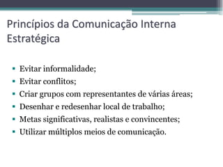 Princípios da Comunicação Interna
Estratégica

  Evitar informalidade;
  Evitar conflitos;
  Criar grupos com representantes de várias áreas;
  Desenhar e redesenhar local de trabalho;
  Metas significativas, realistas e convincentes;
  Utilizar múltiplos meios de comunicação.
 