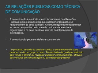  A comunicação é um instrumento fundamental das Relações
Públicas, pois é através dela que qualquer organização se
relaciona com os seus públicos. A comunicação deve estabelecer-
se numa perspectiva de troca e de reciprocidade entre a
organização e os seus públicos, através do intercâmbio de
informações.
 A comunicação pode ser definida como sendo:
 “o processo através do qual se conduz o pensamento de outra
pessoa, ou de um grupo a outro. Transmissão de qualquer estímulo
que venha a alterar ou revigorar qualquer comportamento, através
dos veículos de comunicação ou da interacção pessoal.”
 