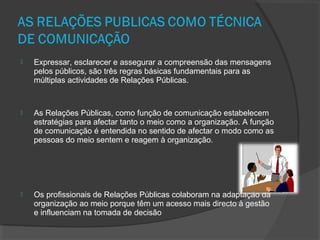  Expressar, esclarecer e assegurar a compreensão das mensagens
pelos públicos, são três regras básicas fundamentais para as
múltiplas actividades de Relações Públicas.
 As Relações Públicas, como função de comunicação estabelecem
estratégias para afectar tanto o meio como a organização. A função
de comunicação é entendida no sentido de afectar o modo como as
pessoas do meio sentem e reagem à organização.
 Os profissionais de Relações Públicas colaboram na adaptação da
organização ao meio porque têm um acesso mais directo à gestão
e influenciam na tomada de decisão
 