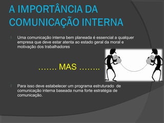  Uma comunicação interna bem planeada é essencial a qualquer
empresa que deve estar atenta ao estado geral da moral e
motivação dos trabalhadores
……. MAS ……..
 Para isso deve estabelecer um programa estruturado de
comunicação interna baseada numa forte estratégia de
comunicação.
 