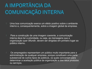  Uma boa comunicação exerce um efeito positivo sobre o ambiente
interno e, consequentemente, sobre a imagem global da empresa.
 Para a construção de uma imagem coerente, a comunicação
interna deve ter a prioridade, ou seja, as mensagens que a
organização quer difundir, devem ser dirigidas em primeiro lugar ao
público interno.
 Os empregados representam um público muito importante para a
administração de qualquer empresa, porque constituem uma parte
substancial de outros tipos de públicos, os quais concorrem para
determinar a aceitação pública da organização e dos seus produtos
ou serviços.
 