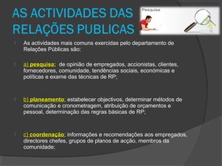  As actividades mais comuns exercidas pelo departamento de
Relações Públicas são:
 a)a) pesquisa:pesquisa: de opinião de empregados, accionistas, clientes,
fornecedores, comunidade, tendências sociais, económicas e
políticas e exame das técnicas de RP;
 b)b) planeamentoplaneamento:: estabelecer objectivos, determinar métodos de
comunicação e cronometragem, atribuição de orçamentos e
pessoal, determinação das regras básicas de RP;
 c)c) coordenaçãocoordenação:: informações e recomendações aos empregados,
directores chefes, grupos de planos de acção, membros da
comunidade;
 