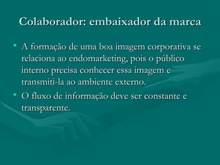Colaborador: embaixador da marca
• A formação de uma boa imagem corporativa se
  relaciona ao endomarketing, pois o público
  interno precisa conhecer essa imagem e
  transmiti-la ao ambiente externo.
• O fluxo de informação deve ser constante e
  transparente.
 