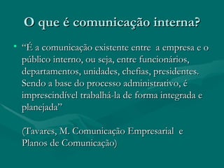 O que é comunicação interna?
• “É a comunicação existente entre a empresa e o
  público interno, ou seja, entre funcionários,
  departamentos, unidades, chefias, presidentes.
  Sendo a base do processo administrativo, é
  imprescindível trabalhá-la de forma integrada e
  planejada”

  (Tavares, M. Comunicação Empresarial e
  Planos de Comunicação)
 