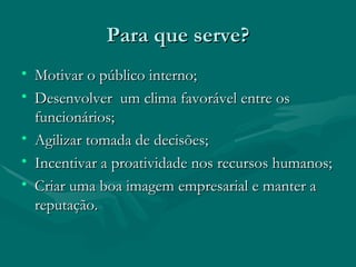 Para que serve?
• Motivar o público interno;
• Desenvolver um clima favorável entre os
  funcionários;
• Agilizar tomada de decisões;
• Incentivar a proatividade nos recursos humanos;
• Criar uma boa imagem empresarial e manter a
  reputação.
 