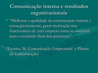 Comunicação interna e resultados
         organizacionais
• “Melhorar a qualidade da comunicação interna e
  conseqüentemente, gerar motivação nos
  funcionários de uma empresa torna-se essencial
  para o resultado final dos processos”.

(Tavares, M. Comunicação Empresarial e Planos
  de Comunicação)
 