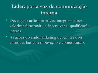 Líder: porta voz da comunicação
                interna
• Deve gerar ações proativas, integrar setores,
  valorizar funcionários, incentivar a qualificação
  interna.
• As ações do endomarketing devem ter dois
  enfoques básicos: motivação e comunicação.
 