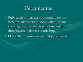 Ferramentas
• Publicações internas: houseorgan, revistas
  Boletim, memorando, newsletter, intranet,
  eventos, email, eventos para funcionários
  (integração), palestras, workshop.
• O objetivo é promover o diálogo e trocas
 