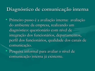 Diagnóstico de comunicação interna
• Primeiro passo é a avaliação interna: avaliação
  do ambiente da empresa, realizando um
  diagnóstico: questionário com nível de
  integração dos funcionários, departamentos,
  perfil dos funcionários, qualidade dos canais de
  comunicação.
• Pesquisa informal para avaliar o nível de
  comunicação interna já existente.
 
