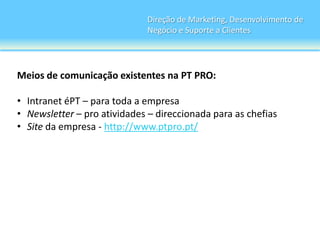 Direção de Marketing, Desenvolvimento de
                              Negócio e Suporte a Clientes




Meios de comunicação existentes na PT PRO:

• Intranet éPT – para toda a empresa
• Newsletter – pro atividades – direccionada para as chefias
• Site da empresa - http://www.ptpro.pt/
 