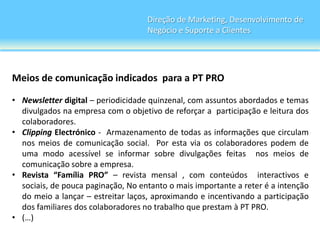 Direção de Marketing, Desenvolvimento de
                                    Negócio e Suporte a Clientes




Meios de comunicação indicados para a PT PRO

• Newsletter digital – periodicidade quinzenal, com assuntos abordados e temas
  divulgados na empresa com o objetivo de reforçar a participação e leitura dos
  colaboradores.
• Clipping Electrónico - Armazenamento de todas as informações que circulam
  nos meios de comunicação social. Por esta via os colaboradores podem de
  uma modo acessível se informar sobre divulgações feitas nos meios de
  comunicação sobre a empresa.
• Revista “Família PRO” – revista mensal , com conteúdos interactivos e
  sociais, de pouca paginação, No entanto o mais importante a reter é a intenção
  do meio a lançar – estreitar laços, aproximando e incentivando a participação
  dos familiares dos colaboradores no trabalho que prestam à PT PRO.
• (…)
 