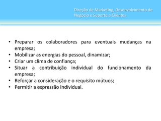 Direção de Marketing, Desenvolvimento de
                        Negócio e Suporte a Clientes




• Preparar os colaboradores para eventuais mudanças na
  empresa;
• Mobilizar as energias do pessoal, dinamizar;
• Criar um clima de confiança;
• Situar a contribuição individual do funcionamento da
  empresa;
• Reforçar a consideração e o requisito mútuos;
• Permitir a expressão individual.
 