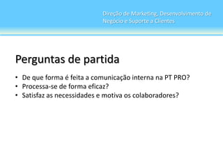 Direção de Marketing, Desenvolvimento de
                           Negócio e Suporte a Clientes




Perguntas de partida
• De que forma é feita a comunicação interna na PT PRO?
• Processa-se de forma eficaz?
• Satisfaz as necessidades e motiva os colaboradores?
 