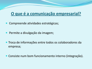 O que é a comunicação empresarial?

 Compreende atividades estratégicas;


 Permite a divulgação da imagem;


 Troca de informações entre todos os colaboradores da
 empresa;

 Consiste num bom funcionamento interno (integração).
 