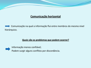 Comunicação horizontal


      Comunicação na qual a informação flui entre membros do mesmo nível
hierárquico.



                Quais são os problemas que podem ocorrer?

      Informação menos confiável;
      Podem surgir alguns conflitos por discordância.
 