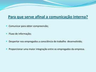 Para que serve afinal a comunicação interna?

 Comunicar para obter compreensão;


 Fluxo de informação;


 Despertar nos empregados a consciência do trabalho desenvolvido;


 Proporcionar uma maior integração entre os empregados da empresa.
 